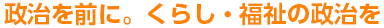政治を前に。くらし・福祉の政治を